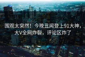 围观太突然！今晚丑闻登上91大神，大V全网炸裂，评论区炸了