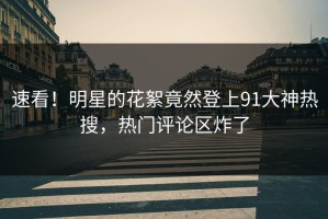 速看！明星的花絮竟然登上91大神热搜，热门评论区炸了