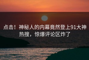 点击！神秘人的内幕竟然登上91大神热搜，惊爆评论区炸了