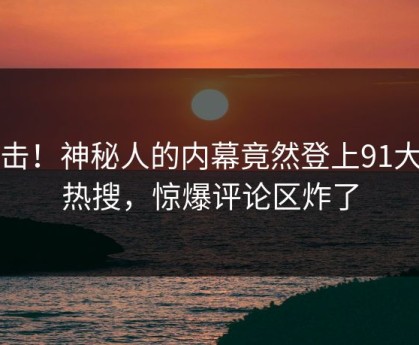 点击！神秘人的内幕竟然登上91大神热搜，惊爆评论区炸了