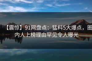 【震惊】91网盘点：猛料5大爆点，圈内人上榜理由罕见令人曝光