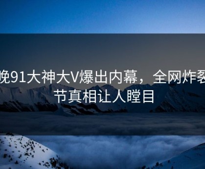 今晚91大神大V爆出内幕，全网炸裂细节真相让人瞠目