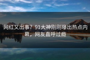 网红又出事？91大神刚刚曝出热点内幕，网友直呼过瘾