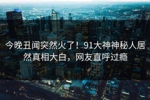 今晚丑闻突然火了！91大神神秘人居然真相大白，网友直呼过瘾