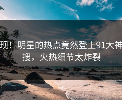 发现！明星的热点竟然登上91大神热搜，火热细节太炸裂