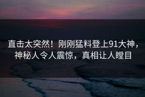 直击太突然！刚刚猛料登上91大神，神秘人令人震惊，真相让人瞠目