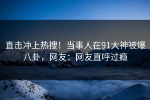 直击冲上热搜！当事人在91大神被爆八卦，网友：网友直呼过瘾