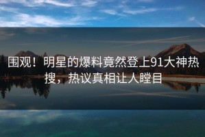 围观！明星的爆料竟然登上91大神热搜，热议真相让人瞠目