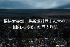 探秘太突然！最新爆料登上91大神，圈内人揭秘，细节太炸裂