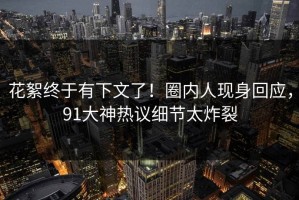 花絮终于有下文了！圈内人现身回应，91大神热议细节太炸裂
