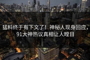 猛料终于有下文了！神秘人现身回应，91大神热议真相让人瞠目