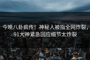今晚八卦疯传！神秘人被指全网炸裂，91大神紧急回应细节太炸裂