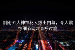 刚刚91大神神秘人爆出内幕，令人震惊细节网友直呼过瘾