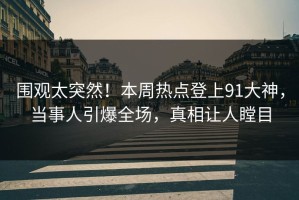 围观太突然！本周热点登上91大神，当事人引爆全场，真相让人瞠目