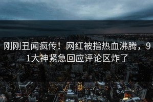 刚刚丑闻疯传！网红被指热血沸腾，91大神紧急回应评论区炸了