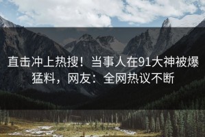 直击冲上热搜！当事人在91大神被爆猛料，网友：全网热议不断