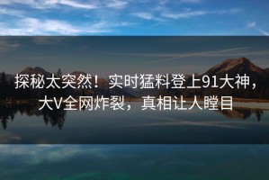 探秘太突然！实时猛料登上91大神，大V全网炸裂，真相让人瞠目