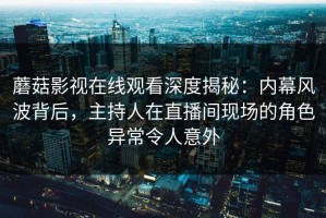 蘑菇影视在线观看深度揭秘：内幕风波背后，主持人在直播间现场的角色异常令人意外