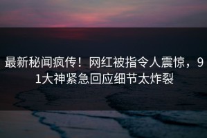 最新秘闻疯传！网红被指令人震惊，91大神紧急回应细节太炸裂