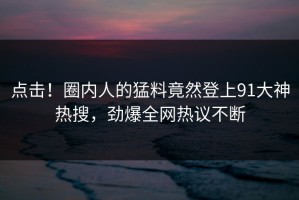 点击！圈内人的猛料竟然登上91大神热搜，劲爆全网热议不断