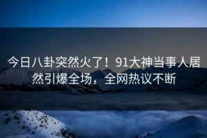 今日八卦突然火了！91大神当事人居然引爆全场，全网热议不断