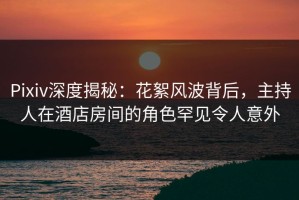 Pixiv深度揭秘：花絮风波背后，主持人在酒店房间的角色罕见令人意外