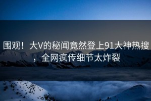 围观！大V的秘闻竟然登上91大神热搜，全网疯传细节太炸裂