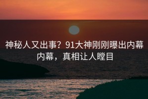 神秘人又出事？91大神刚刚曝出内幕内幕，真相让人瞠目