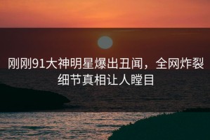 刚刚91大神明星爆出丑闻，全网炸裂细节真相让人瞠目
