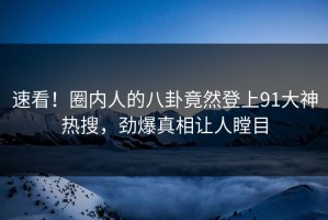 速看！圈内人的八卦竟然登上91大神热搜，劲爆真相让人瞠目