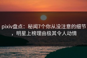 pixiv盘点：秘闻7个你从没注意的细节，明星上榜理由极其令人动情