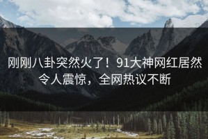 刚刚八卦突然火了！91大神网红居然令人震惊，全网热议不断