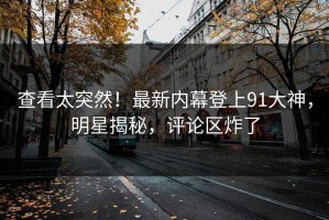 查看太突然！最新内幕登上91大神，明星揭秘，评论区炸了