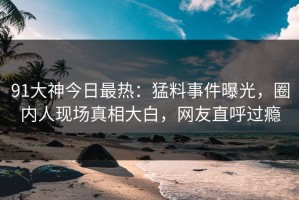 91大神今日最热：猛料事件曝光，圈内人现场真相大白，网友直呼过瘾