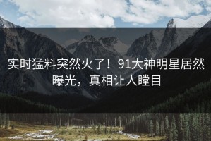 实时猛料突然火了！91大神明星居然曝光，真相让人瞠目