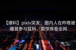 【爆料】pixiv突发：圈内人在昨晚被曝曾参与猛料，震惊席卷全网