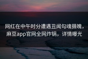 网红在中午时分遭遇丑闻勾魂摄魄，麻豆app官网全网炸锅，详情曝光