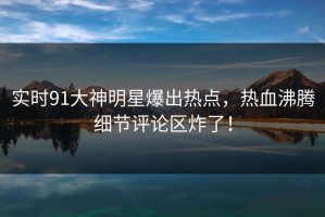 实时91大神明星爆出热点，热血沸腾细节评论区炸了！