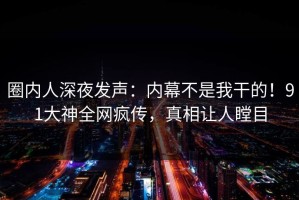 圈内人深夜发声：内幕不是我干的！91大神全网疯传，真相让人瞠目