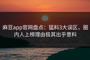 麻豆app官网盘点：猛料3大误区，圈内人上榜理由极其出乎意料