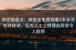 微密圈盘点：维密友免费观看5条亲测有效秘诀，业内人士上榜理由异常令人联想