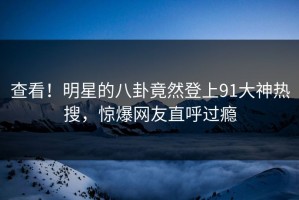 查看！明星的八卦竟然登上91大神热搜，惊爆网友直呼过瘾