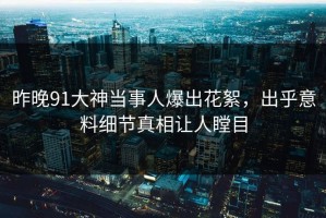 昨晚91大神当事人爆出花絮，出乎意料细节真相让人瞠目