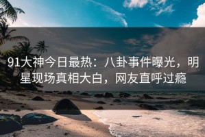 91大神今日最热：八卦事件曝光，明星现场真相大白，网友直呼过瘾