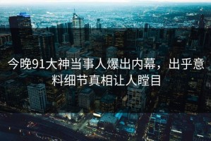 今晚91大神当事人爆出内幕，出乎意料细节真相让人瞠目