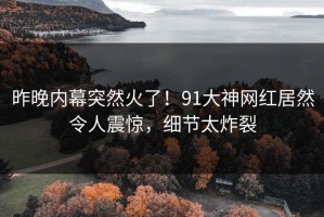 昨晚内幕突然火了！91大神网红居然令人震惊，细节太炸裂