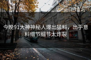 今晚91大神神秘人爆出猛料，出乎意料细节细节太炸裂