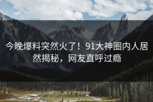 今晚爆料突然火了！91大神圈内人居然揭秘，网友直呼过瘾
