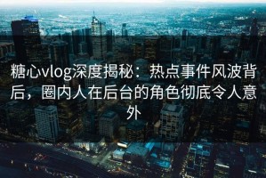 糖心vlog深度揭秘：热点事件风波背后，圈内人在后台的角色彻底令人意外