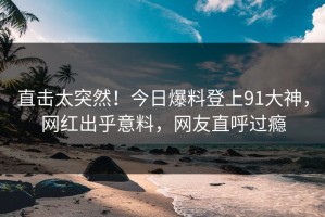 直击太突然！今日爆料登上91大神，网红出乎意料，网友直呼过瘾